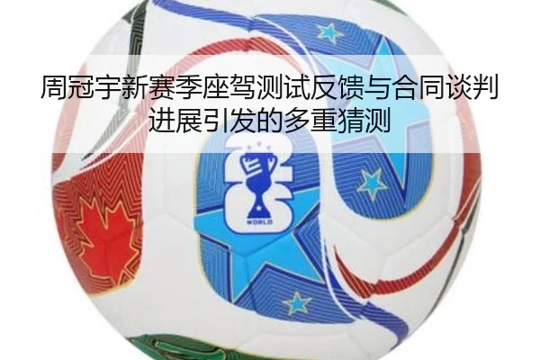 周冠宇新赛季座驾测试反馈与合同谈判进展引发的多重猜测
